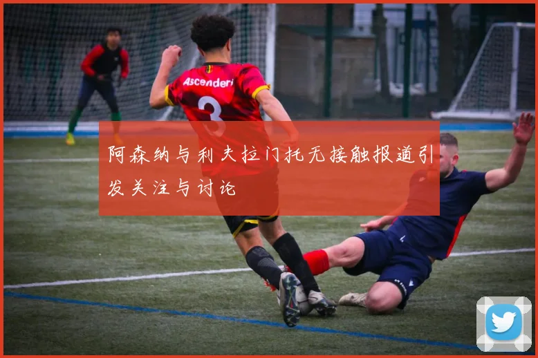 阿森纳与利夫拉门托无接触报道引发关注与讨论