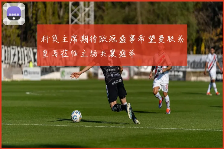 科莫主席期待欧冠盛事希望曼联或皇马莅临主场共襄盛举