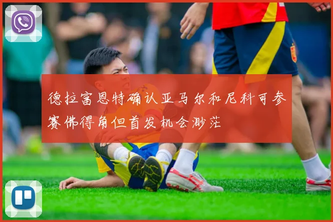 德拉富恩特确认亚马尔和尼科可参赛佛得角但首发机会渺茫