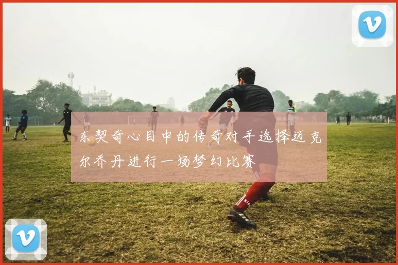 东契奇心目中的传奇对手选择迈克尔乔丹进行一场梦幻比赛