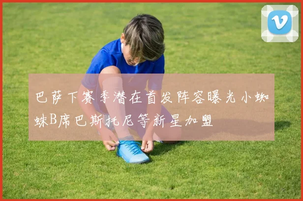 巴萨下赛季潜在首发阵容曝光小蜘蛛B席巴斯托尼等新星加盟