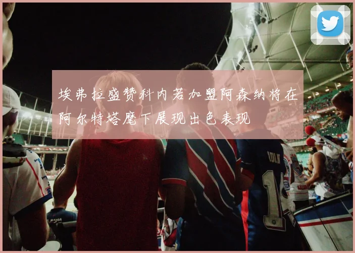 埃弗拉盛赞科内若加盟阿森纳将在阿尔特塔麾下展现出色表现