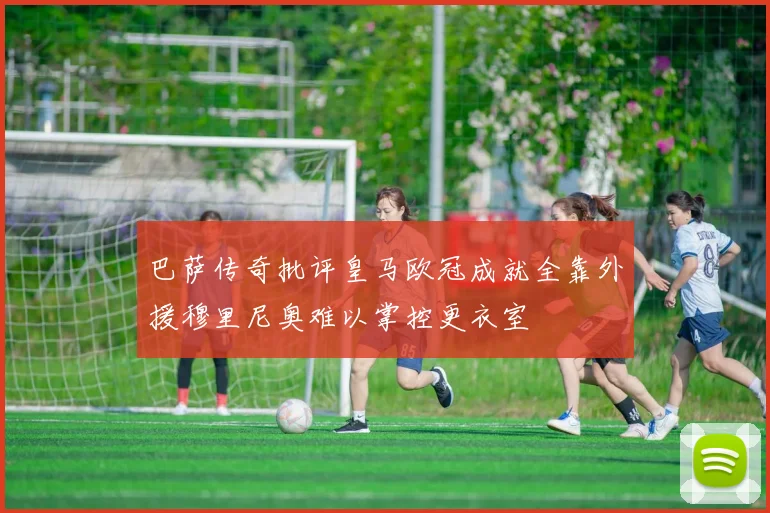 巴萨传奇批评皇马欧冠成就全靠外援穆里尼奥难以掌控更衣室