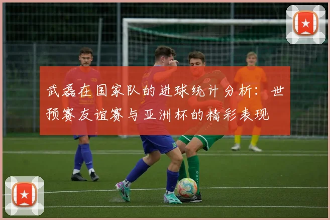 武磊在国家队的进球统计分析：世预赛友谊赛与亚洲杯的精彩表现