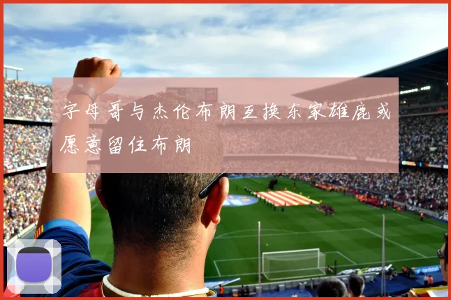 字母哥与杰伦布朗互换东家雄鹿或愿意留住布朗