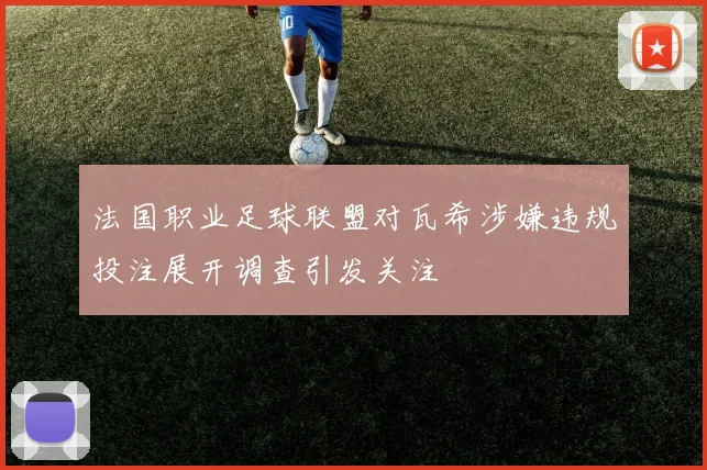法国职业足球联盟对瓦希涉嫌违规投注展开调查引发关注