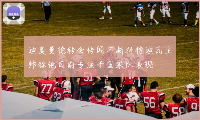 迪奥曼德转会传闻不断科特迪瓦主帅称他目前专注于国家队表现