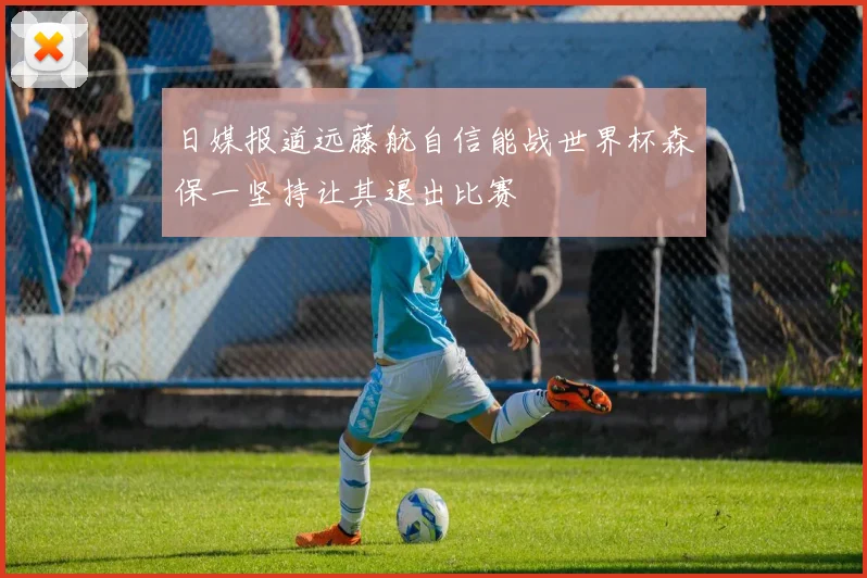 日媒报道远藤航自信能战世界杯森保一坚持让其退出比赛